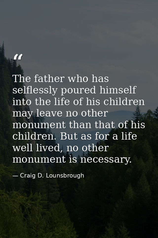 The father who has selflessly poured himself into the life of his children may leave no other monument than that of his  — Craig D. Lounsbrough