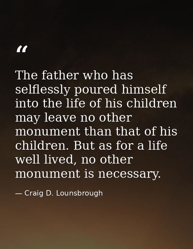 The father who has selflessly poured himself into the life of his children may leave no other monument than that of his  — Craig D. Lounsbrough