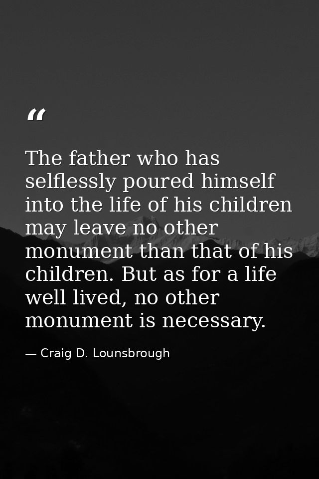 The father who has selflessly poured himself into the life of his children may leave no other monument than that of his  — Craig D. Lounsbrough