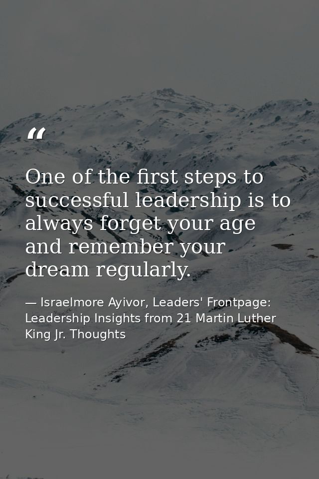 One of the first steps to successful leadership is to always forget your age and remember your dream regularly. — Israelmore Ayivor, Leaders' Frontpage: Leadership Insights from 21 Martin Luther King Jr. Thoughts