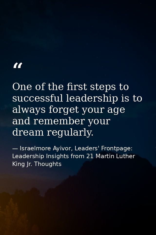 One of the first steps to successful leadership is to always forget your age and remember your dream regularly. — Israelmore Ayivor, Leaders' Frontpage: Leadership Insights from 21 Martin Luther King Jr. Thoughts