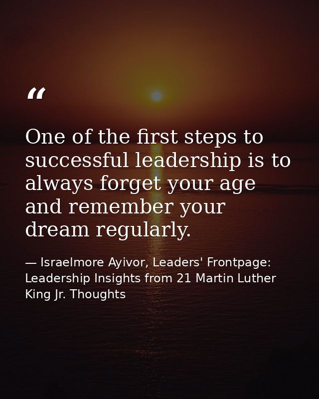 One of the first steps to successful leadership is to always forget your age and remember your dream regularly. — Israelmore Ayivor, Leaders' Frontpage: Leadership Insights from 21 Martin Luther King Jr. Thoughts