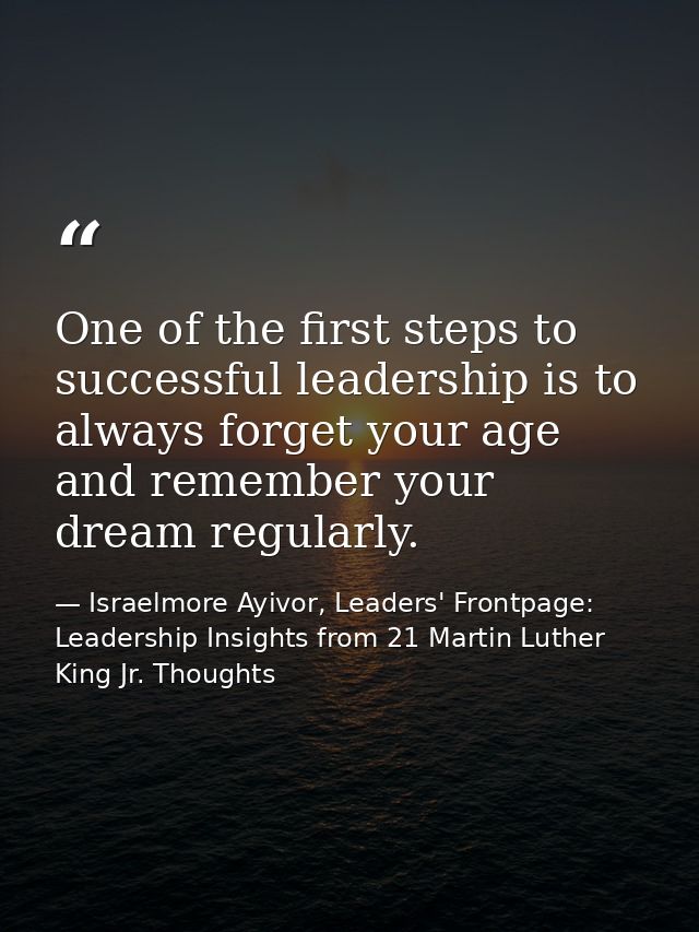 One of the first steps to successful leadership is to always forget your age and remember your dream regularly. — Israelmore Ayivor, Leaders' Frontpage: Leadership Insights from 21 Martin Luther King Jr. Thoughts