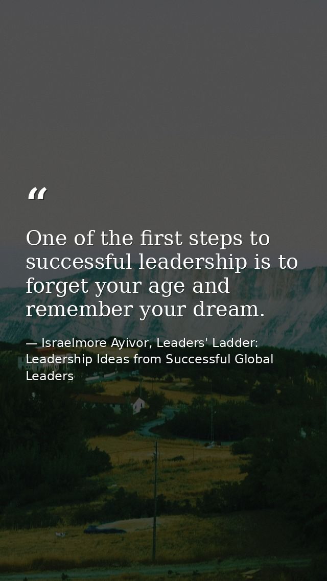 One of the first steps to successful leadership is to forget your age and remember your dream. — Israelmore Ayivor, Leaders' Ladder: Leadership Ideas from Successful Global Leaders