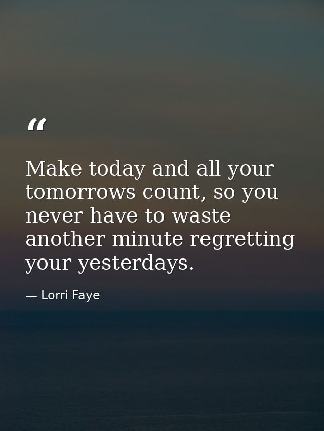 Make today and all your tomorrows count, so you never have to waste another minute regretting your yesterdays. — Lorri Faye