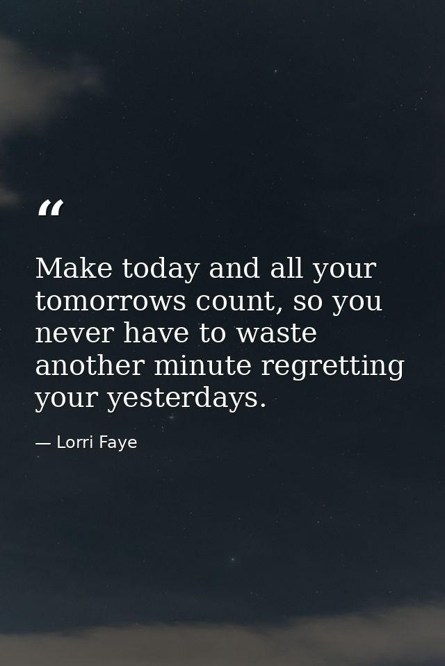 Make today and all your tomorrows count, so you never have to waste another minute regretting your yesterdays. — Lorri Faye