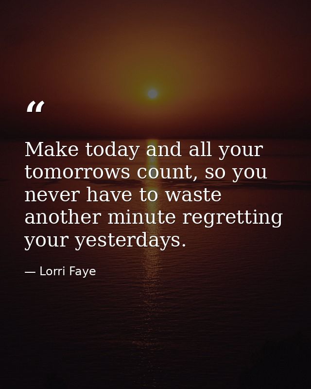 Make today and all your tomorrows count, so you never have to waste another minute regretting your yesterdays. — Lorri Faye