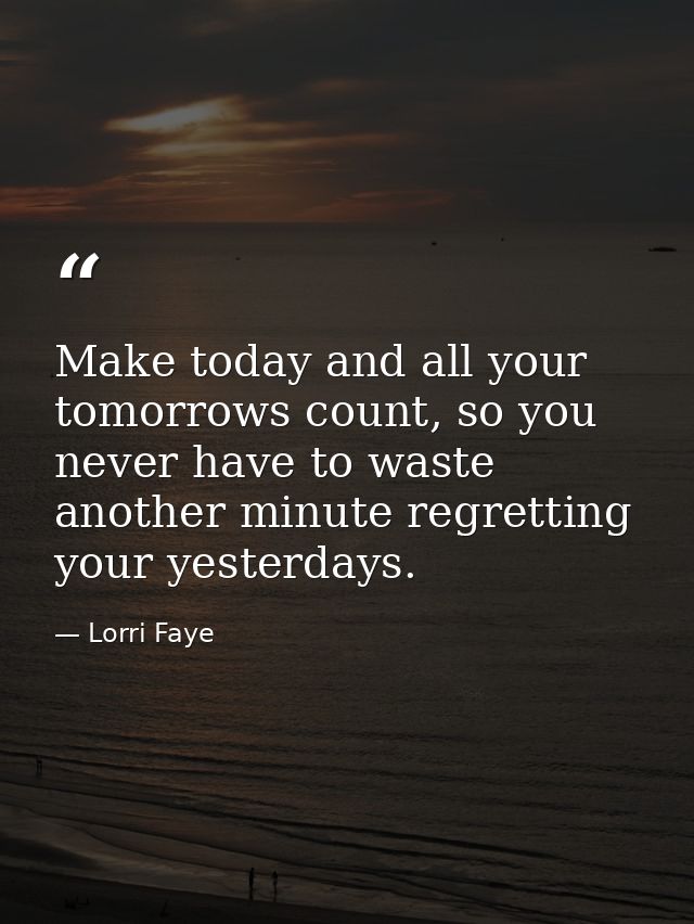 Make today and all your tomorrows count, so you never have to waste another minute regretting your yesterdays. — Lorri Faye