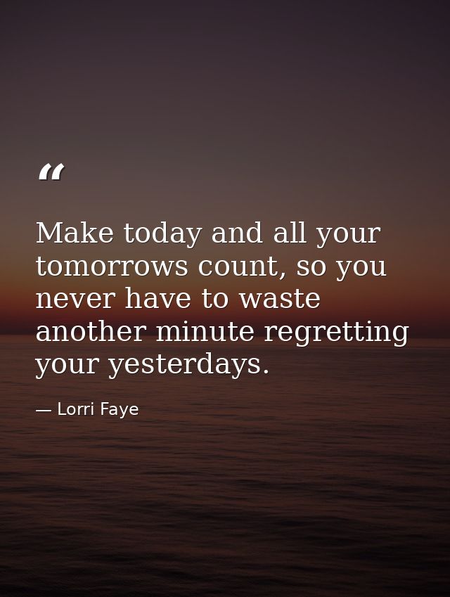 Make today and all your tomorrows count, so you never have to waste another minute regretting your yesterdays. — Lorri Faye