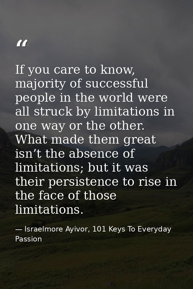 If you care to know, majority of successful people in the world were all struck by limitations in one way or the other.  — Israelmore Ayivor, 101 Keys To Everyday Passion