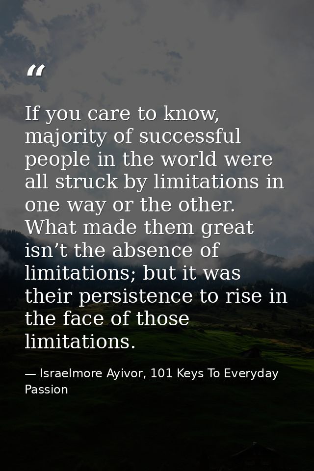 If you care to know, majority of successful people in the world were all struck by limitations in one way or the other.  — Israelmore Ayivor, 101 Keys To Everyday Passion