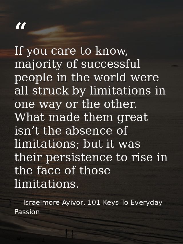 If you care to know, majority of successful people in the world were all struck by limitations in one way or the other.  — Israelmore Ayivor, 101 Keys To Everyday Passion