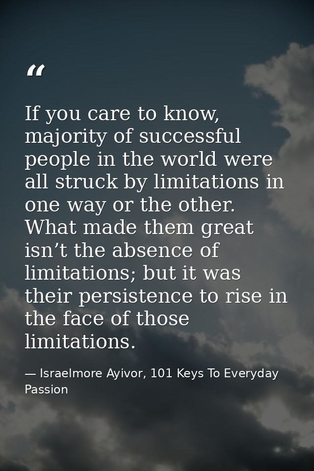 If you care to know, majority of successful people in the world were all struck by limitations in one way or the other.  — Israelmore Ayivor, 101 Keys To Everyday Passion