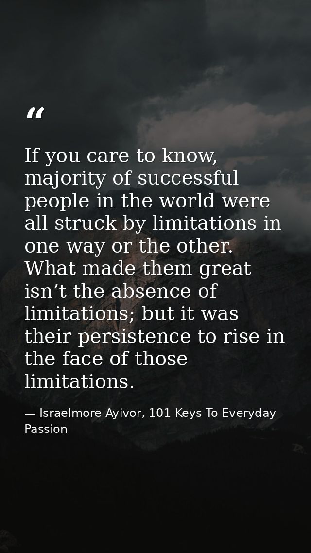 If you care to know, majority of successful people in the world were all struck by limitations in one way or the other.  — Israelmore Ayivor, 101 Keys To Everyday Passion
