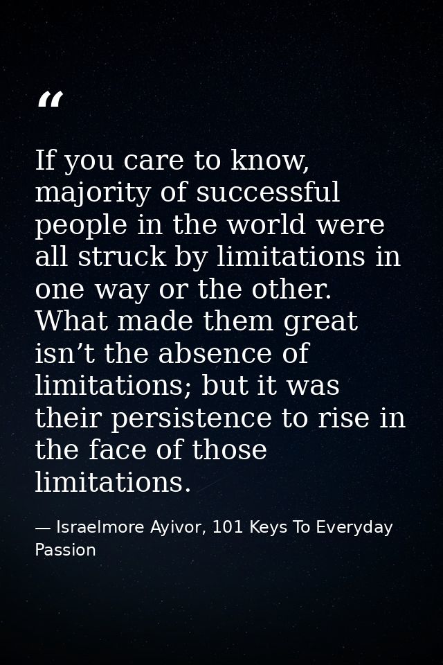 If you care to know, majority of successful people in the world were all struck by limitations in one way or the other.  — Israelmore Ayivor, 101 Keys To Everyday Passion