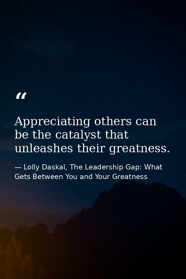 Appreciating others can be the catalyst that unleashes their greatness. — Lolly Daskal, The Leadership Gap: What Gets Between You and Your Greatness