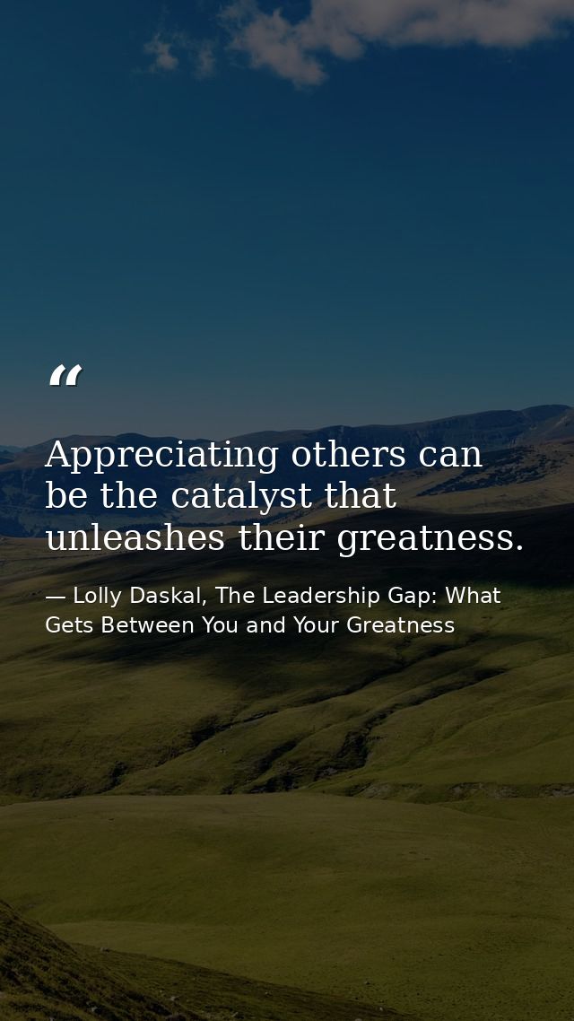 Appreciating others can be the catalyst that unleashes their greatness. — Lolly Daskal, The Leadership Gap: What Gets Between You and Your Greatness