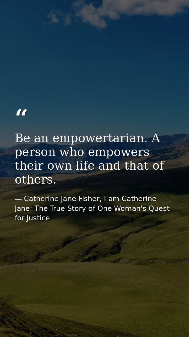 Be an empowertarian. A person who empowers their own life and that of others. — Catherine Jane Fisher, I am Catherine Jane: The True Story of One Woman's Quest for Justice