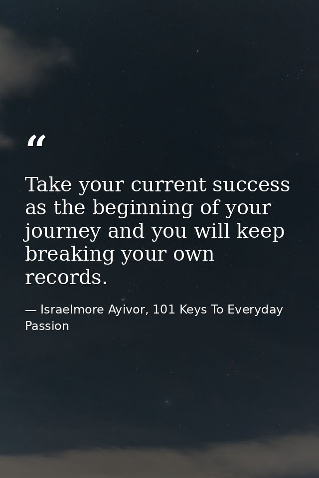 Take your current success as the beginning of your journey and you will keep breaking your own records.  — Israelmore Ayivor, 101 Keys To Everyday Passion