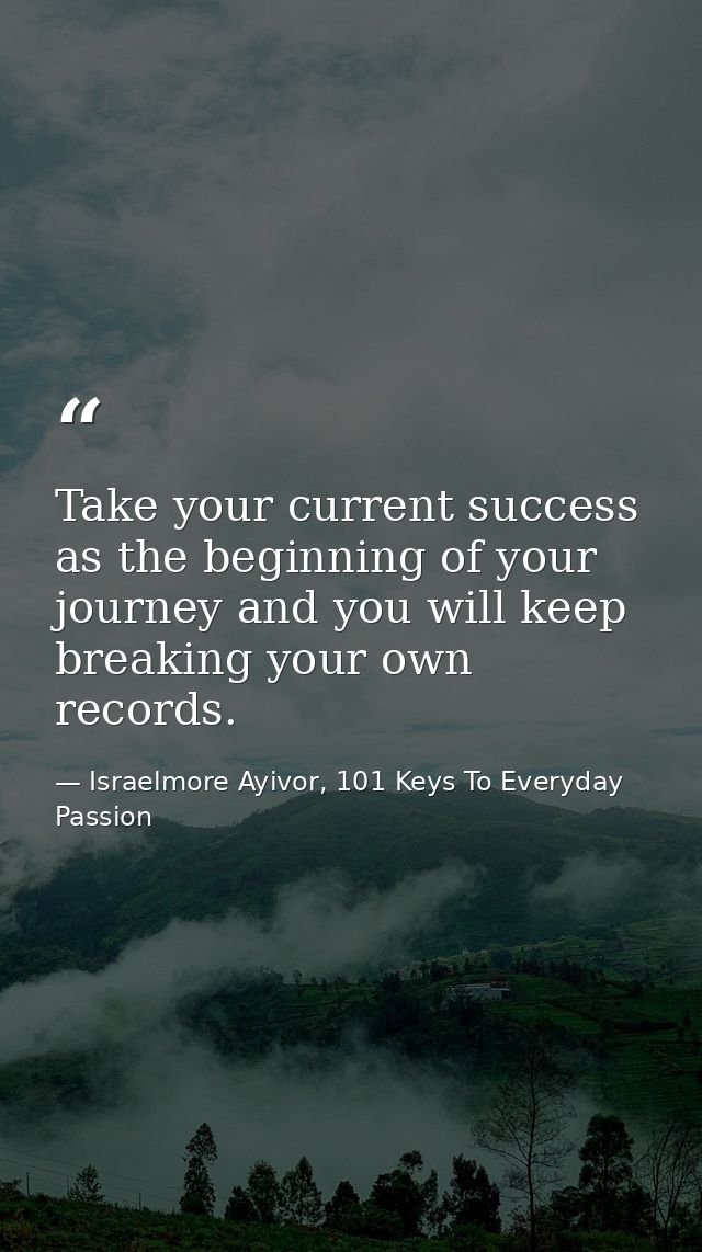 Take your current success as the beginning of your journey and you will keep breaking your own records.  — Israelmore Ayivor, 101 Keys To Everyday Passion