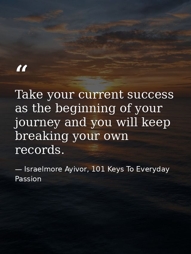 Take your current success as the beginning of your journey and you will keep breaking your own records.  — Israelmore Ayivor, 101 Keys To Everyday Passion