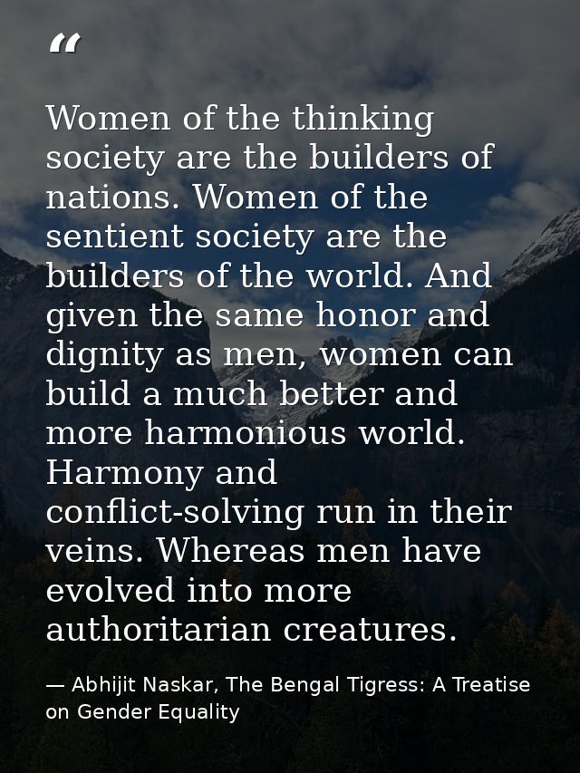 Women of the thinking society are the builders of nations. Women of the sentient society are the builders of the world.  — Abhijit Naskar, The Bengal Tigress: A Treatise on Gender Equality