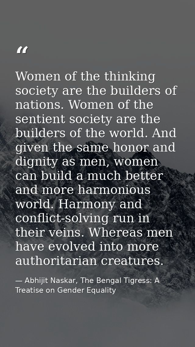 Women of the thinking society are the builders of nations. Women of the sentient society are the builders of the world.  — Abhijit Naskar, The Bengal Tigress: A Treatise on Gender Equality