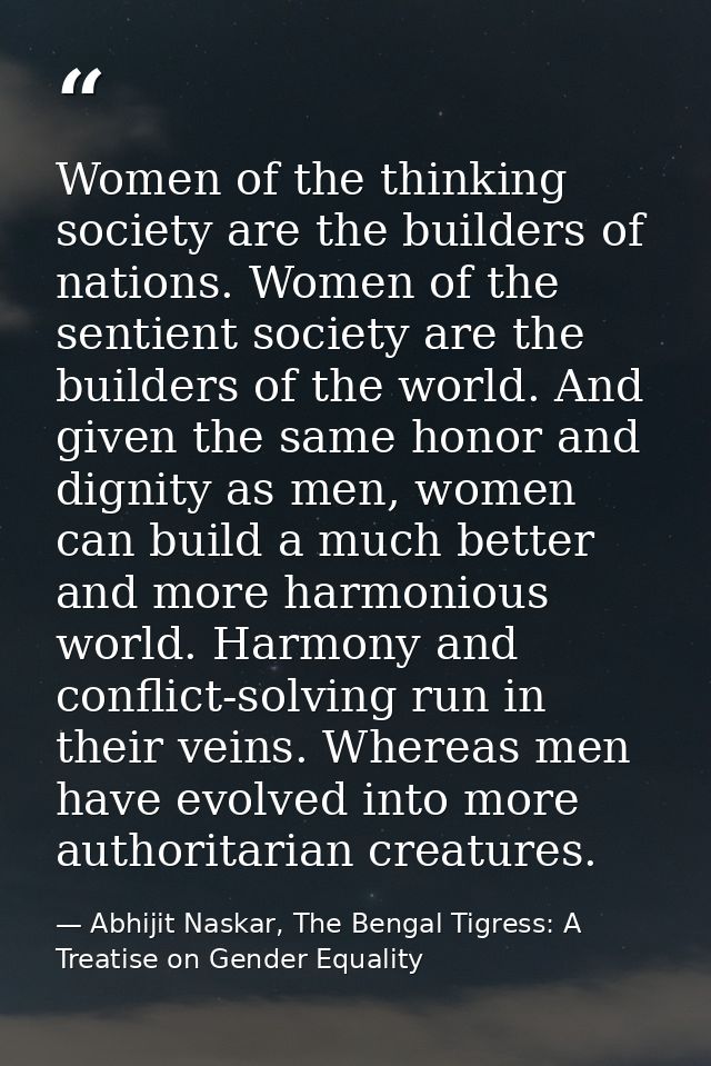 Women of the thinking society are the builders of nations. Women of the sentient society are the builders of the world.  — Abhijit Naskar, The Bengal Tigress: A Treatise on Gender Equality