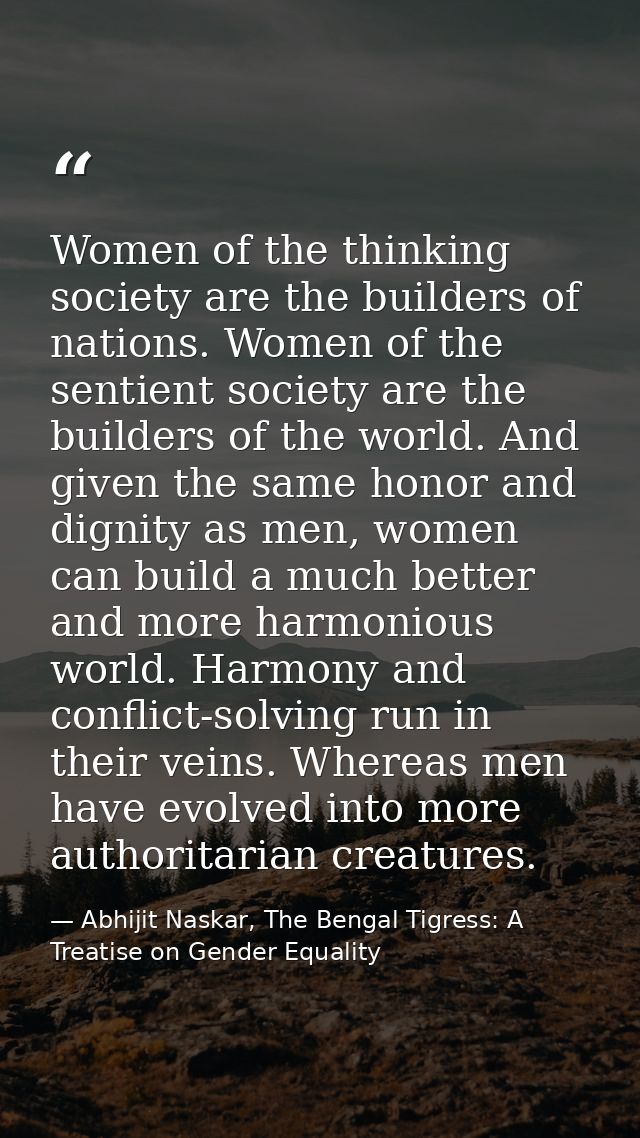Women of the thinking society are the builders of nations. Women of the sentient society are the builders of the world.  — Abhijit Naskar, The Bengal Tigress: A Treatise on Gender Equality