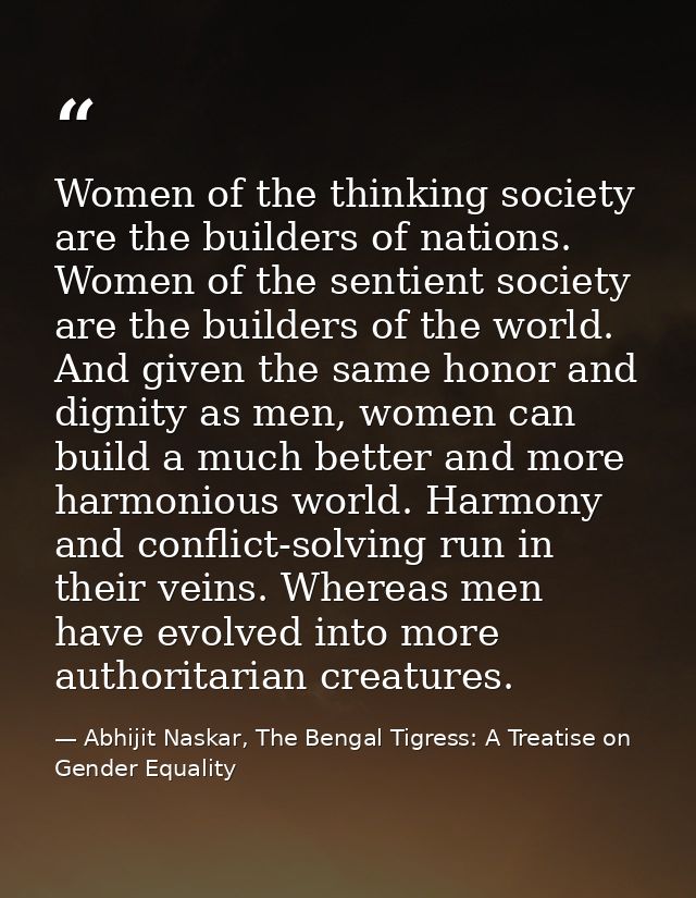 Women of the thinking society are the builders of nations. Women of the sentient society are the builders of the world.  — Abhijit Naskar, The Bengal Tigress: A Treatise on Gender Equality
