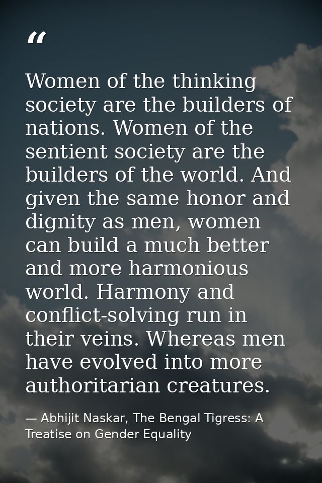 Women of the thinking society are the builders of nations. Women of the sentient society are the builders of the world.  — Abhijit Naskar, The Bengal Tigress: A Treatise on Gender Equality