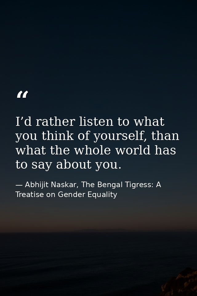 I’d rather listen to what you think of yourself, than what the whole world has to say about you. — Abhijit Naskar, The Bengal Tigress: A Treatise on Gender Equality