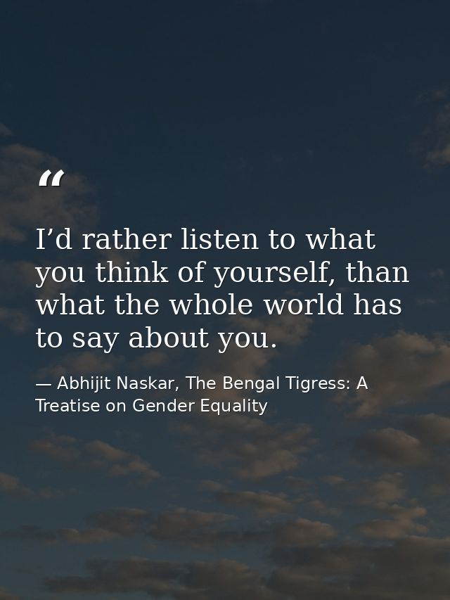 I’d rather listen to what you think of yourself, than what the whole world has to say about you. — Abhijit Naskar, The Bengal Tigress: A Treatise on Gender Equality