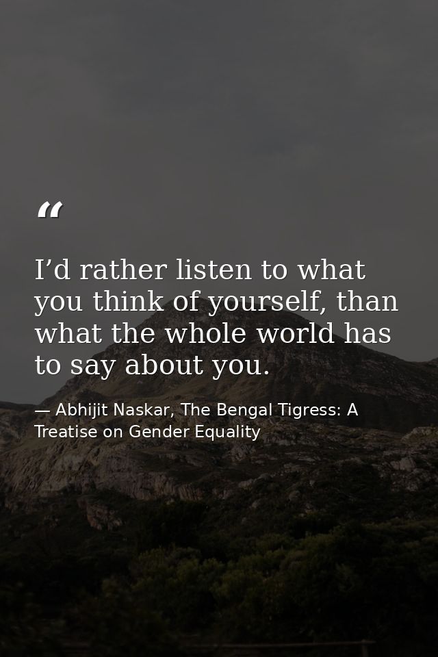 I’d rather listen to what you think of yourself, than what the whole world has to say about you. — Abhijit Naskar, The Bengal Tigress: A Treatise on Gender Equality