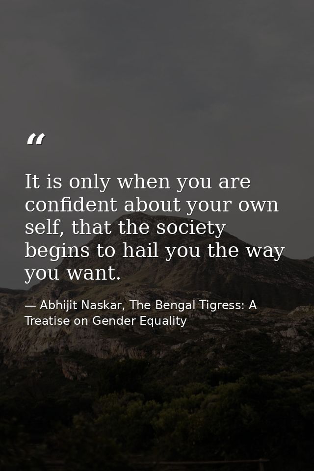 It is only when you are confident about your own self, that the society begins to hail you the way you want. — Abhijit Naskar, The Bengal Tigress: A Treatise on Gender Equality