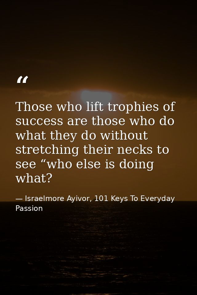 Those who lift trophies of success are those who do what they do without stretching their necks to see “who else is doin — Israelmore Ayivor, 101 Keys To Everyday Passion
