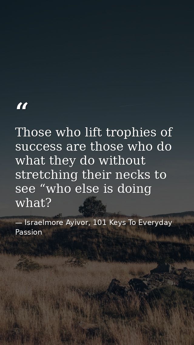 Those who lift trophies of success are those who do what they do without stretching their necks to see “who else is doin — Israelmore Ayivor, 101 Keys To Everyday Passion