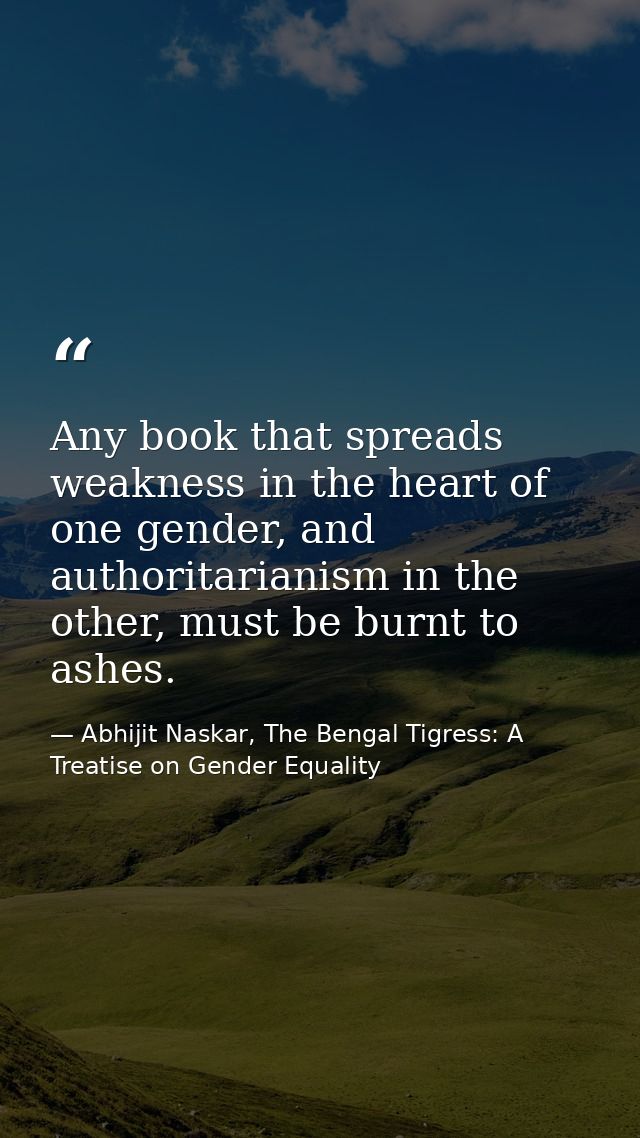 Any book that spreads weakness in the heart of one gender, and authoritarianism in the other, must be burnt to ashes. — Abhijit Naskar, The Bengal Tigress: A Treatise on Gender Equality