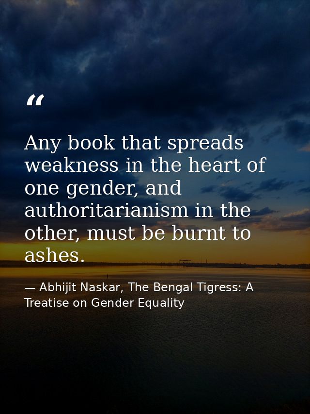 Any book that spreads weakness in the heart of one gender, and authoritarianism in the other, must be burnt to ashes. — Abhijit Naskar, The Bengal Tigress: A Treatise on Gender Equality