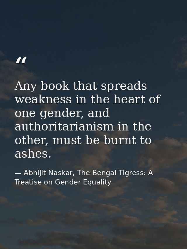 Any book that spreads weakness in the heart of one gender, and authoritarianism in the other, must be burnt to ashes. — Abhijit Naskar, The Bengal Tigress: A Treatise on Gender Equality