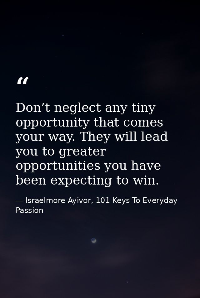 Don’t neglect any tiny opportunity that comes your way. They will lead you to greater opportunities you have been expect — Israelmore Ayivor, 101 Keys To Everyday Passion