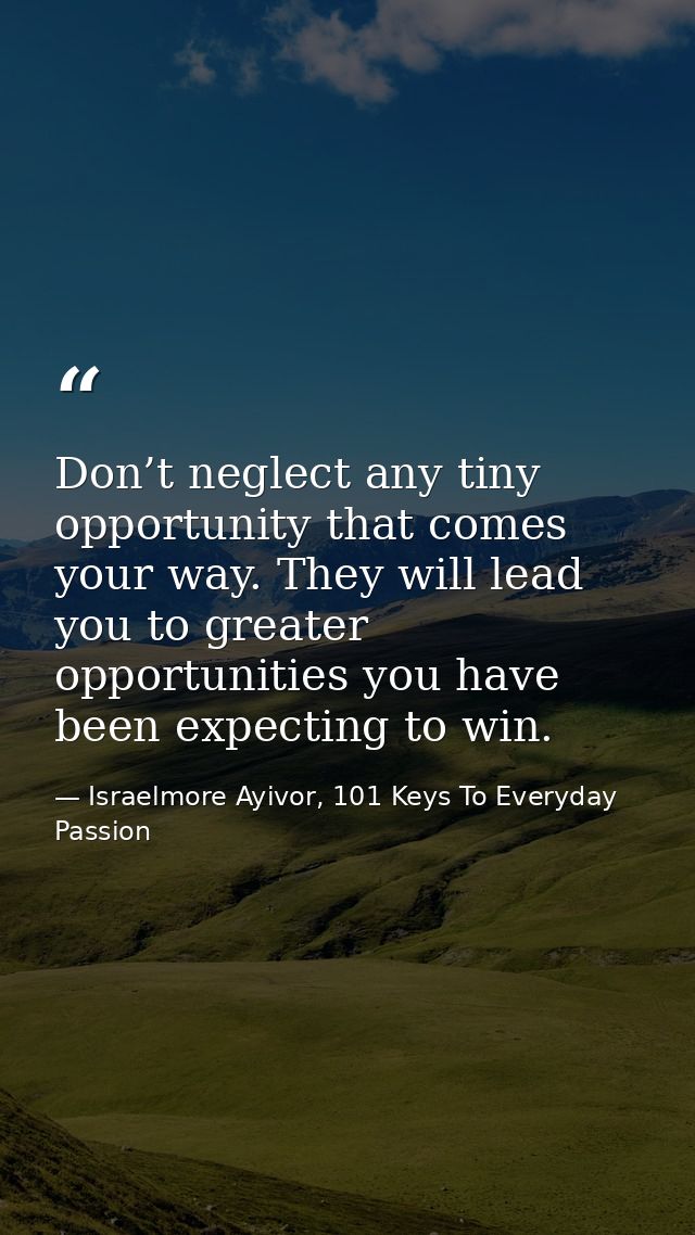 Don’t neglect any tiny opportunity that comes your way. They will lead you to greater opportunities you have been expect — Israelmore Ayivor, 101 Keys To Everyday Passion