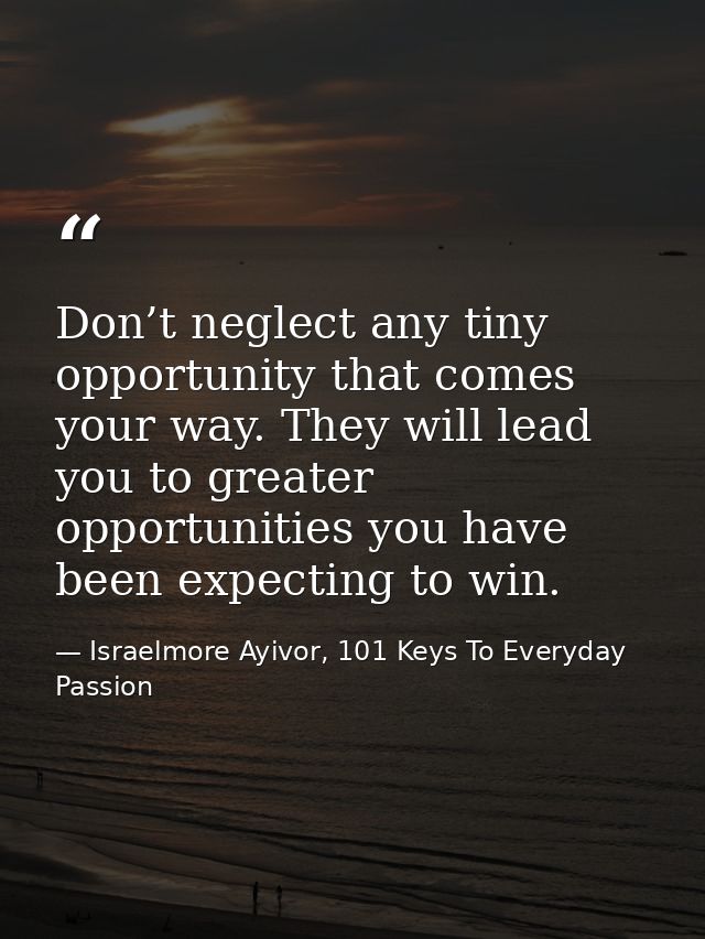 Don’t neglect any tiny opportunity that comes your way. They will lead you to greater opportunities you have been expect — Israelmore Ayivor, 101 Keys To Everyday Passion
