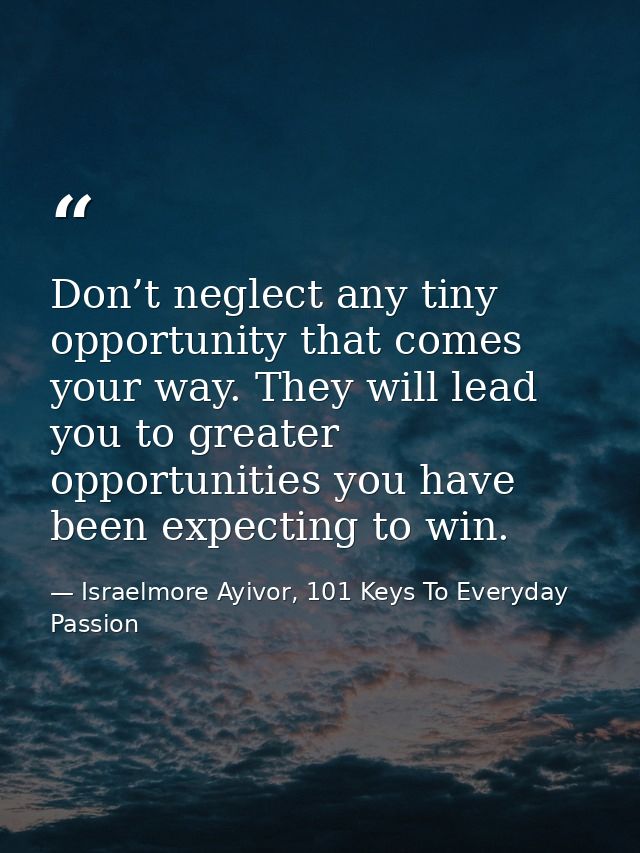 Don’t neglect any tiny opportunity that comes your way. They will lead you to greater opportunities you have been expect — Israelmore Ayivor, 101 Keys To Everyday Passion
