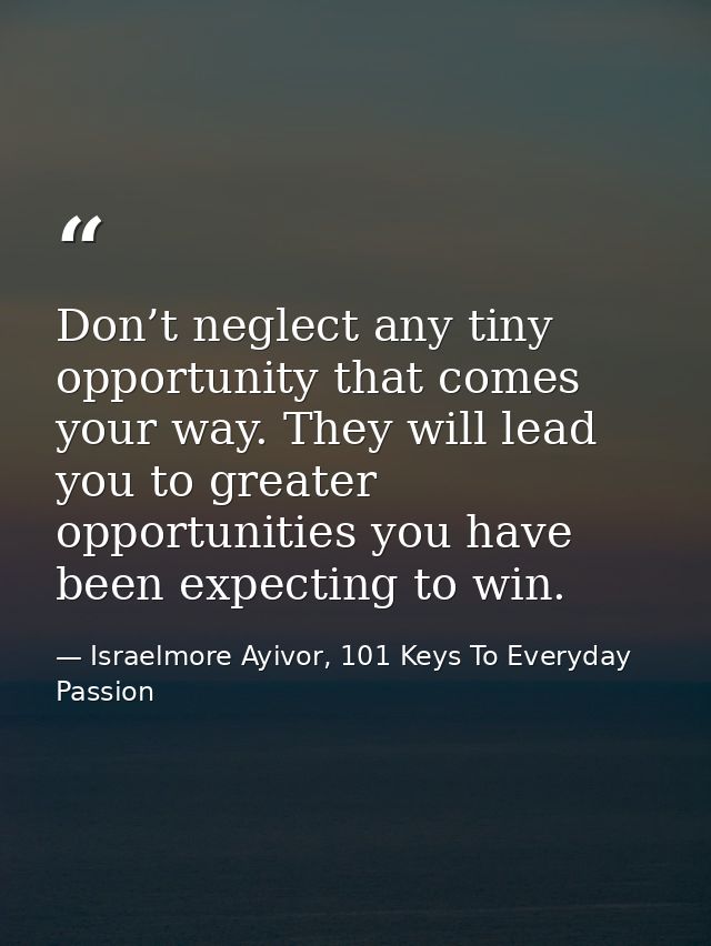 Don’t neglect any tiny opportunity that comes your way. They will lead you to greater opportunities you have been expect — Israelmore Ayivor, 101 Keys To Everyday Passion