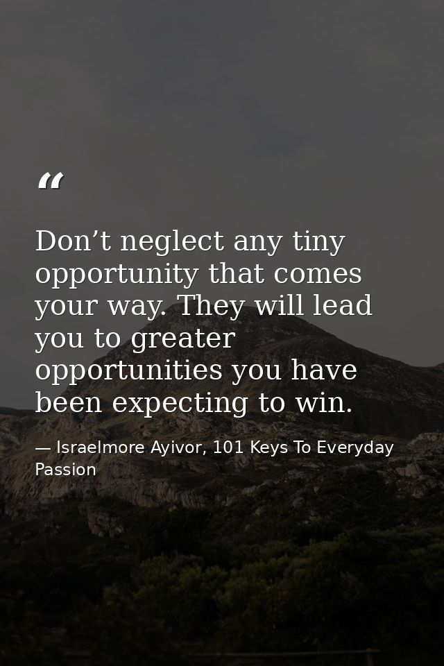 Don’t neglect any tiny opportunity that comes your way. They will lead you to greater opportunities you have been expect — Israelmore Ayivor, 101 Keys To Everyday Passion