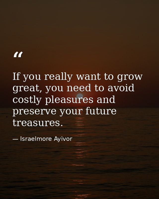 If you really want to grow great, you need to avoid costly pleasures and preserve your future treasures. — Israelmore Ayivor