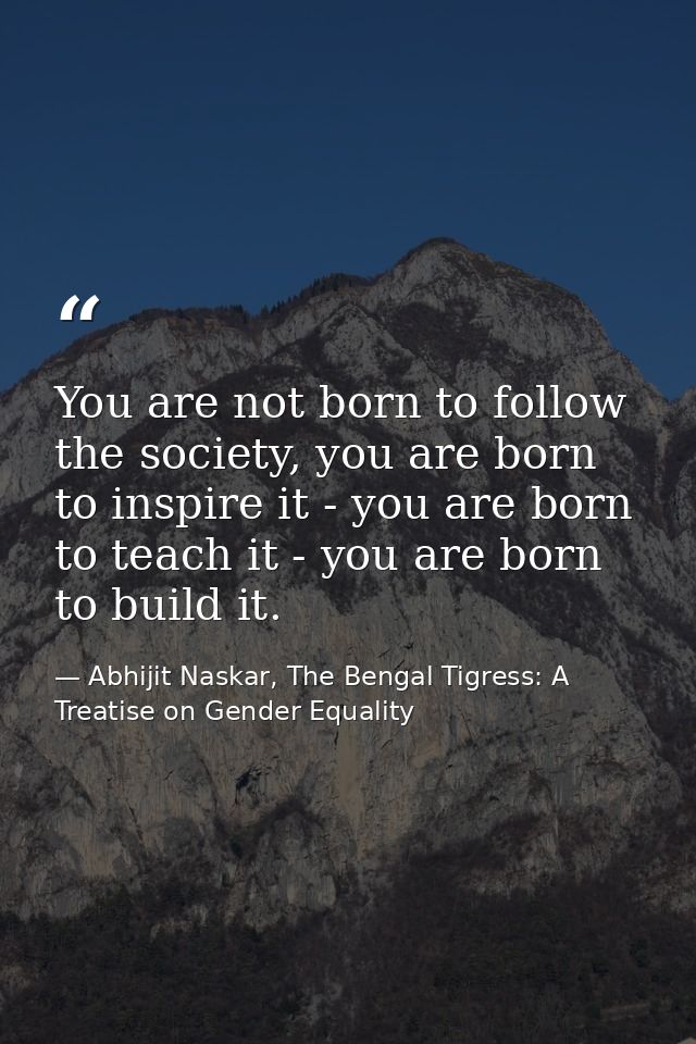 You are not born to follow the society, you are born to inspire it - you are born to teach it - you are born to build it — Abhijit Naskar, The Bengal Tigress: A Treatise on Gender Equality