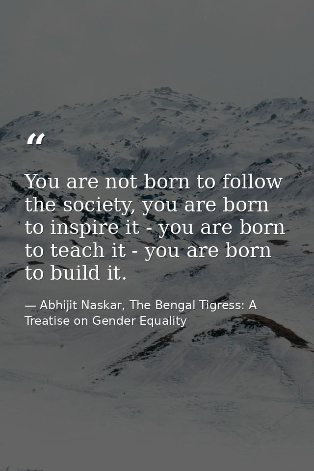 You are not born to follow the society, you are born to inspire it - you are born to teach it - you are born to build it — Abhijit Naskar, The Bengal Tigress: A Treatise on Gender Equality