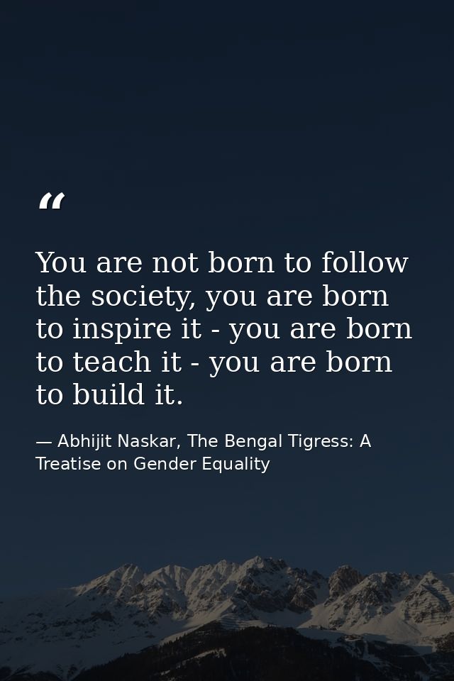You are not born to follow the society, you are born to inspire it - you are born to teach it - you are born to build it — Abhijit Naskar, The Bengal Tigress: A Treatise on Gender Equality